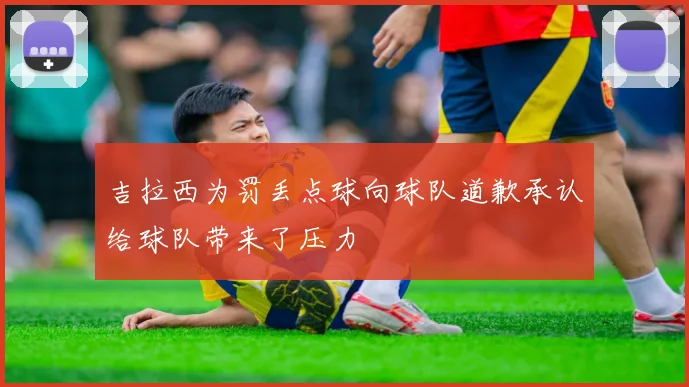 吉拉西为罚丢点球向球队道歉承认给球队带来了压力