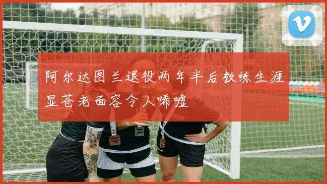 阿尔达图兰退役两年半后教练生涯显苍老面容令人唏嘘