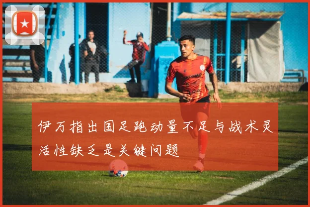 伊万指出国足跑动量不足与战术灵活性缺乏是关键问题