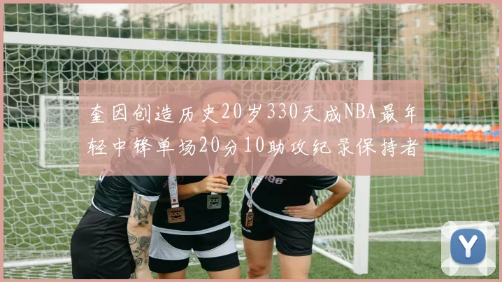 奎因创造历史20岁330天成NBA最年轻中锋单场20分10助攻纪录保持者