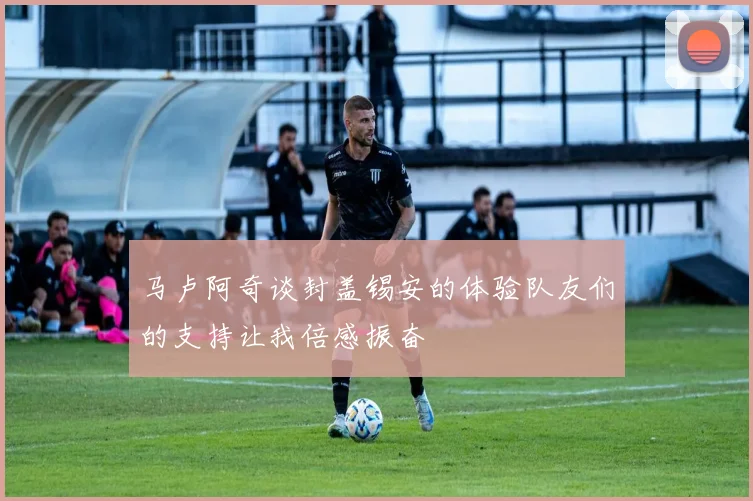 马卢阿奇谈封盖锡安的体验队友们的支持让我倍感振奋