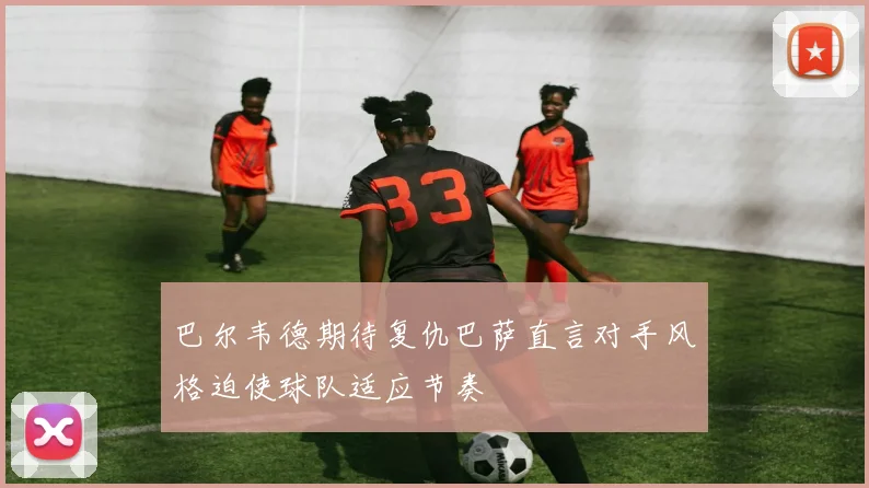 巴尔韦德期待复仇巴萨直言对手风格迫使球队适应节奏