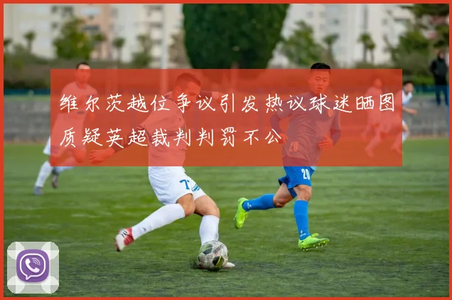 维尔茨越位争议引发热议球迷晒图质疑英超裁判判罚不公