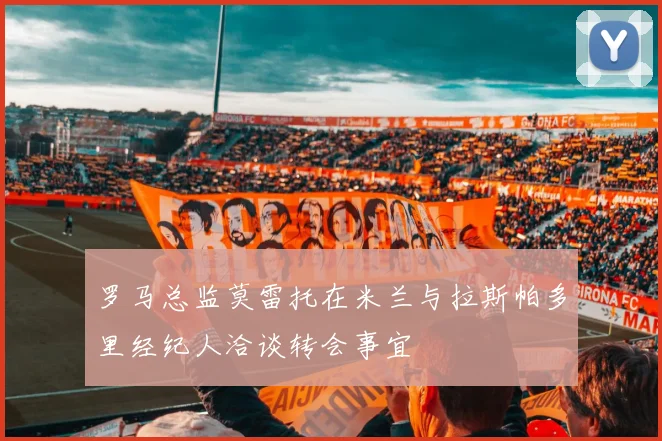 罗马总监莫雷托在米兰与拉斯帕多里经纪人洽谈转会事宜