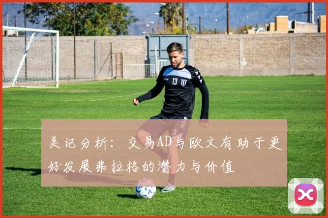 美记分析：交易AD与欧文有助于更好发展弗拉格的潜力与价值