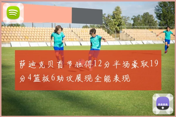 萨迪克贝首节独得12分半场豪取19分4篮板6助攻展现全能表现