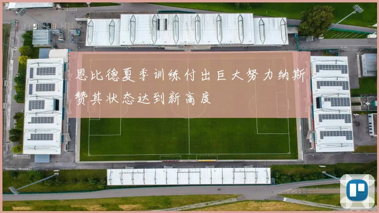 恩比德夏季训练付出巨大努力纳斯赞其状态达到新高度