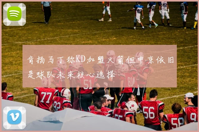 肯扬马丁称KD加盟火箭但申京依旧是球队未来核心选择