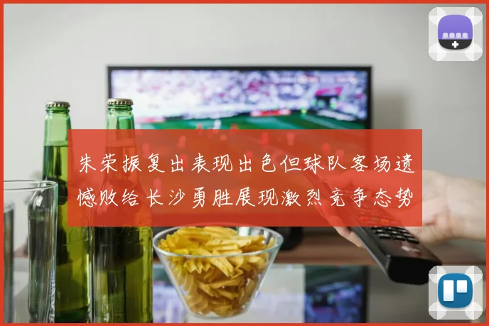 朱荣振复出表现出色但球队客场遗憾败给长沙勇胜展现激烈竞争态势