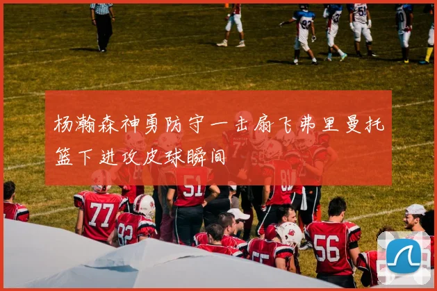 杨瀚森神勇防守一击扇飞弗里曼托篮下进攻皮球瞬间
