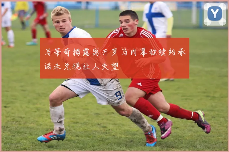 马蒂奇揭露离开罗马内幕称续约承诺未兑现让人失望