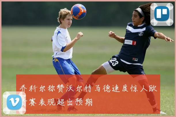 乔科尔称赞沃尔特马德速度惊人欧青赛表现超出预期