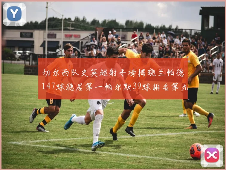 切尔西队史英超射手榜揭晓兰帕德147球稳居第一帕尔默39球排名第九