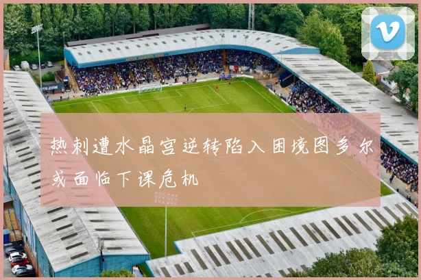热刺遭水晶宫逆转陷入困境图多尔或面临下课危机