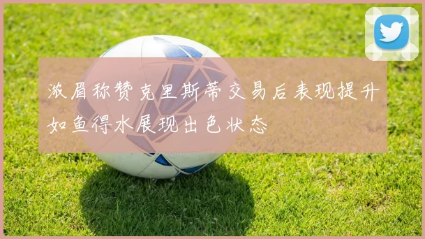 浓眉称赞克里斯蒂交易后表现提升如鱼得水展现出色状态