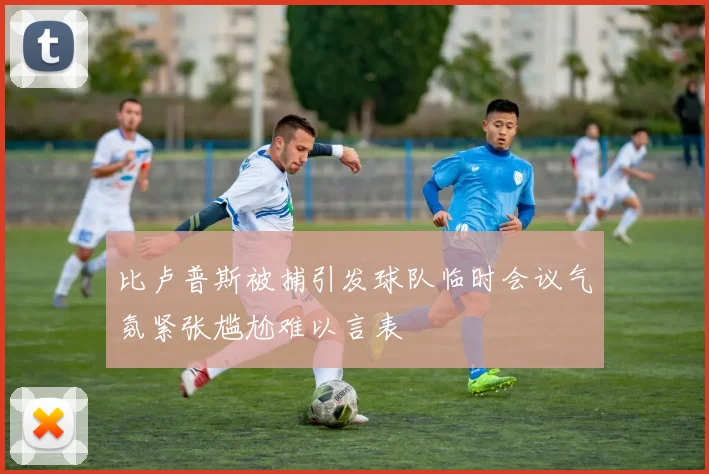比卢普斯被捕引发球队临时会议气氛紧张尴尬难以言表