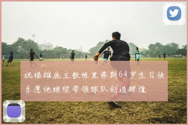 祝福雄鹿主教练里弗斯64岁生日快乐愿他继续带领球队创造辉煌