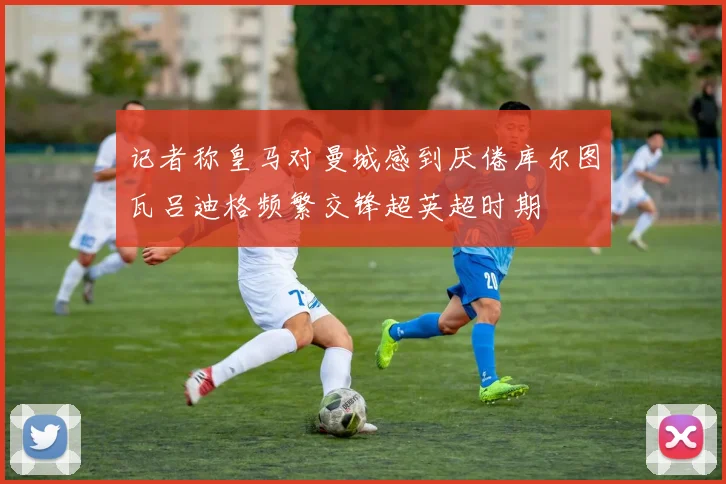 记者称皇马对曼城感到厌倦库尔图瓦吕迪格频繁交锋超英超时期