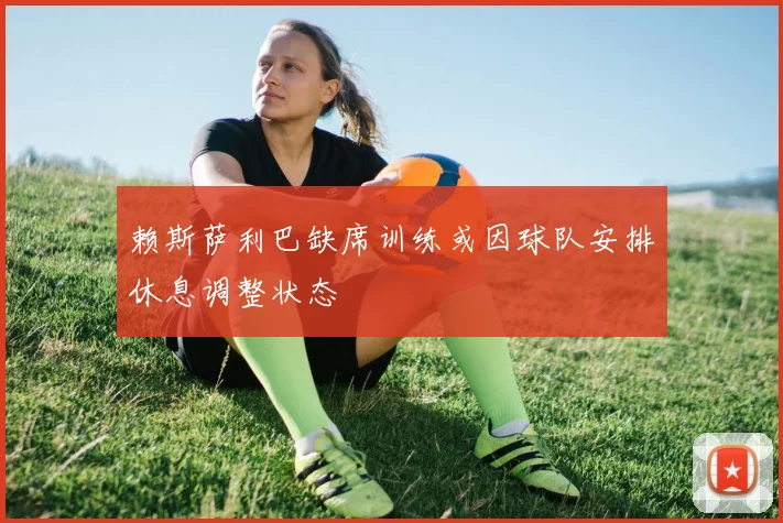 赖斯萨利巴缺席训练或因球队安排休息调整状态