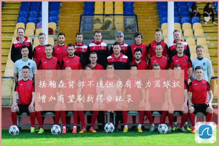 杨瀚森背部不适但仍有潜力若球权增加有望刷新得分纪录